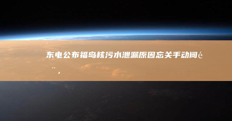 东电公布福岛核污水泄漏原因「忘关手动阀门」，哪些信息值得关注？